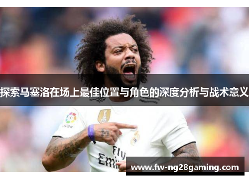 探索马塞洛在场上最佳位置与角色的深度分析与战术意义 探索马塞洛在场上最佳位置与角色的深度分析与战术意义