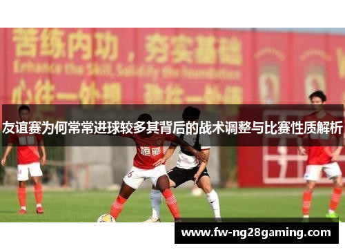 友谊赛为何常常进球较多其背后的战术调整与比赛性质解析 友谊赛为何常常进球较多其背后的战术调整与比赛性质解析