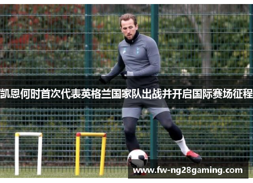 凯恩何时首次代表英格兰国家队出战并开启国际赛场征程