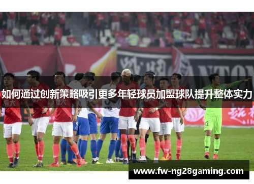 如何通过创新策略吸引更多年轻球员加盟球队提升整体实力