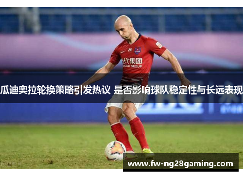 瓜迪奥拉轮换策略引发热议 是否影响球队稳定性与长远表现