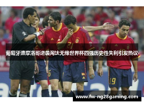 葡萄牙遭摩洛哥逆袭淘汰无缘世界杯四强历史性失利引发热议