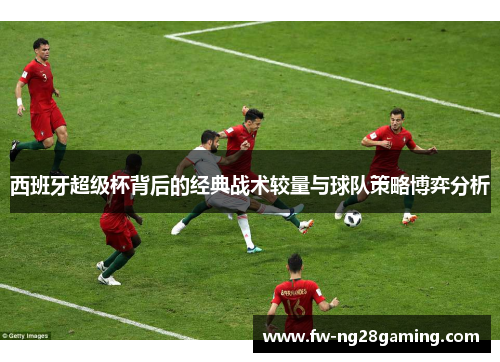 西班牙超级杯背后的经典战术较量与球队策略博弈分析